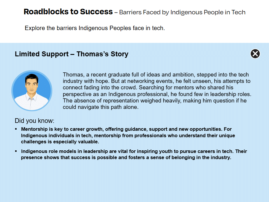 Thomas's Story from the activity Roadblocks to Success: Thomas, a recent graduate full of ideas and ambition, stepped into the tech industry with hope. But at networking events, he felt unseen, his attempts to connect fading into the crowd. Searching for mentors who shared his perspective as an Indigenous professional, he found few in leadership roles. The absence of representation weighed heavily, making him question if he could navigate this path alone.Did you know:
Mentorship is key to career growth, offering guidance, support and new opportunities. For Indigenous individuals in tech, mentorship from professionals who understand their unique challenges is especially valuable.
Indigenous role models in leadership are vital for inspiring youth to pursue careers in tech. Their presence shows that success is possible and fosters a sense of belonging in the industry.